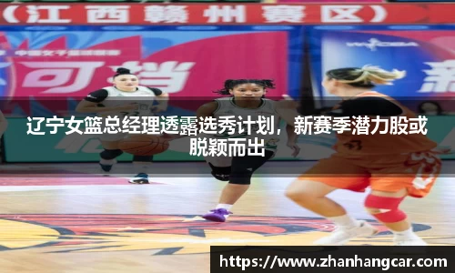 辽宁女篮总经理透露选秀计划，新赛季潜力股或脱颖而出